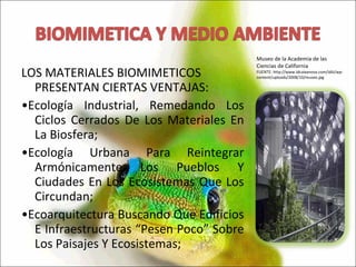 LOS MATERIALES BIOMIMETICOS PRESENTAN CIERTAS VENTAJAS: • Ecología Industrial, Remedando Los Ciclos Cerrados De Los Materiales En La Biosfera; • Ecología Urbana Para Reintegrar Armónicamente Los Pueblos Y Ciudades En Los Ecosistemas Que Los Circundan; • Ecoarquitectura Buscando Que Edificios E Infraestructuras “Pesen Poco” Sobre Los Paisajes Y Ecosistemas; Museo de la Academia de las Ciencias de California FUENTE: http://www.idcaixanova.com/idiii/wp-content/uploads/2008/10/museo.jpg 