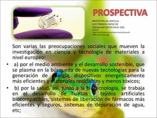 Son varias las preocupaciones sociales que mueven la investigación en ciencia y tecnología de materiales a nivel europeo: a) por el medio ambiente y el desarrollo sostenible, que se plasma en la búsqueda de nuevas tecnologías para la generación de energía, dispositivos energéticamente más eficientes y materiales reciclables y menos tóxicos; b) por la salud, así, junto a la biotecnología, se trabaja en el desarrollo de huesos y tejidos artificiales biocompatibles, sistemas de liberación de fármacos más eficientes y seguros, sistemas de depuración de agua, etc; PROTOTIPO DE LENTILLA ELECTRONICA CAPAZ DE VISUALIZAR DATOS EN EL OJO. FUENTE: http://neofronteras.com/wpcontent/photos/lentilla_electronica.jpg 