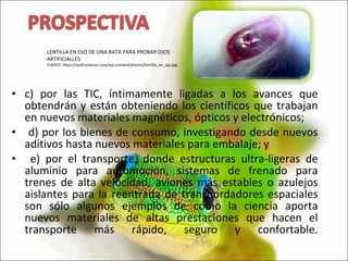 c) por las TIC, íntimamente ligadas a los avances que obtendrán y están obteniendo los científicos que trabajan en nuevos materiales magnéticos, ópticos y electrónicos; d) por los bienes de consumo, investigando desde nuevos aditivos hasta nuevos materiales para embalaje; y e) por el transporte, donde estructuras ultra-ligeras de aluminio para automoción, sistemas de frenado para trenes de alta velocidad, aviones más estables o azulejos aislantes para la reentrada de transbordadores espaciales son sólo algunos ejemplos de cómo la ciencia aporta nuevos materiales de altas prestaciones que hacen el transporte más rápido, seguro y confortable. LENTILLA EN OJO DE UNA RATA PARA PROBAR OJOS ARTIFICIALLES FUENTE: http://neofronteras.com/wp-content/photos/lentilla_en_ojo.jpg 
