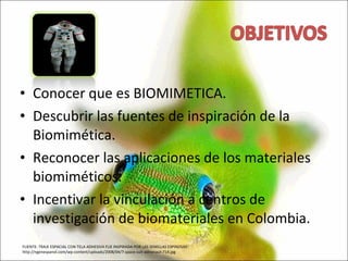 Conocer que es BIOMIMETICA. Descubrir las fuentes de inspiración de la Biomimética. Reconocer las aplicaciones de los materiales biomiméticos. Incentivar la vinculación a centros de investigación de biomateriales en Colombia. FUENTE: TRAJE ESPACIAL CON TELA ADHESIVA FUE INSPIRADA POR LAS SEMILLAS ESPINOSAS  http://ngenespanol.com/wp-content/uploads/2008/04/7-space-suit-astronaut-714.jpg 