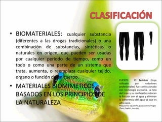 BIOMATERIALES:  cualquier substancia (diferentes a las drogas tradicionales) o una combinación de substancias, sintéticas o naturales en origen, que pueden ser usadas por cualquier periodo de tiempo, como un todo o como una parte de un sistema que trata, aumenta, o reemplaza cualquier tejido, organo o función de un cuerpo. MATERIALES BIOMIMETICOS BASADOS EN LOS PRINCIPIOS DE LA NATURALEZA FUENTE:  El fastskin  (traje utilizado por nadadores profesionales) fue confeccionado con tecnología exclusiva. La tela del traje y su confección reducen la fricción con el agua y eliminan la adherencia del agua ya que es ultra seco.  http://www.aquastelle.gr/aquastore/images/fspro_legskin_men.jpg 