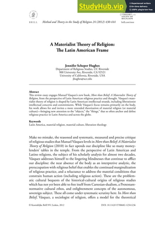 © Koninklijke Brill NV, Leiden, 2012 DOI: 10.1163/15700682-12341236
Method and Theory in the Study of Religion 24 (2012) 430-444 brill.com/mtsr
METHOD
THEORY in the
STUDY OF
RELIGION
&
A Materialist Theory of Religion:
The Latin American Frame
Jennifer Scheper Hughes
Department of Religious Studies, UC Riverside
900 University Ave, Riverside, CA 92521
University of California, Riverside, USA
jhughes@ucr.edu
Abstract
This review essay engages Manuel Vásquez’s new book, More than Belief: A Materialist Theory of
Religion, from the perspective of Latin American religious practice and thought. Vásquez’s mate-
rialist theory of religion is shaped by Latin American intellectual strands, including liberationist
intellectual concerns and commitments. While Vásquez’s focus remains primarily on the body,
his work allows for and invites a more extended theorization of material religion (or material
culture)—bringing new attention to the “objects,” the “things,” that so often anchor and deﬁne
religious practice in Latin America and across the globe.
Keywords
Latin America, material religion, material culture, liberation theology
Make no mistake, the reasoned and systematic, measured and precise critique
of religious studies that Manuel Vásquez levels in More than Belief: A Materialist
Theory of Religion (2010) in fact upends our discipline like so many money-
lenders’ tables in the temple. From the perspective of Latin American and
Latino religions, the subject of his scholarly analysis for almost two decades,
Vásquez addresses himself to the lingering blindnesses that continue to aﬄict
our discipline: the near absence of the body as an interpretive analytic, the
preoccupation with religious belief that enables the continued marginalization
of religious practice, and a reluctance to address the material conditions that
constrain human action (including religious action). These are the problem-
atic cultural bequests of the historical-cultural origins of religious studies
which has not yet been able to free itself from Cartesian-dualism, a Protestant-
normative cultural ethos, and enlightenment concepts of the autonomous,
sovereign subject. These all come under systematic scrutiny here. In More than
Belief, Vásquez, a sociologist of religion, oﬀers a model for the theoretical
 
