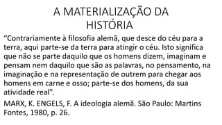 A MATERIALIZAÇÃO DA
HISTÓRIA
“Contrariamente à filosofia alemã, que desce do céu para a
terra, aqui parte-se da terra para atingir o céu. Isto significa
que não se parte daquilo que os homens dizem, imaginam e
pensam nem daquilo que são as palavras, no pensamento, na
imaginação e na representação de outrem para chegar aos
homens em carne e osso; parte-se dos homens, da sua
atividade real”.
MARX, K. ENGELS, F. A ideologia alemã. São Paulo: Martins
Fontes, 1980, p. 26.
 