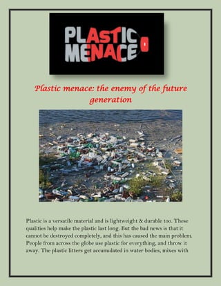 Plastic menace: the enemy of the future
generation
Plastic is a versatile material and is lightweight & durable too. These
qualities help make the plastic last long. But the bad news is that it
cannot be destroyed completely, and this has caused the main problem.
People from across the globe use plastic for everything, and throw it
away. The plastic litters get accumulated in water bodies, mixes with
 