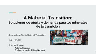 A Material Transition:
Soluciones de oferta y demanda para los minerales
de la transición
Seminario AIDA - A Material Transition
Julio 16 2021
Andy Whitmore
Autor del informe
Codirector, London Mining Network
1
 