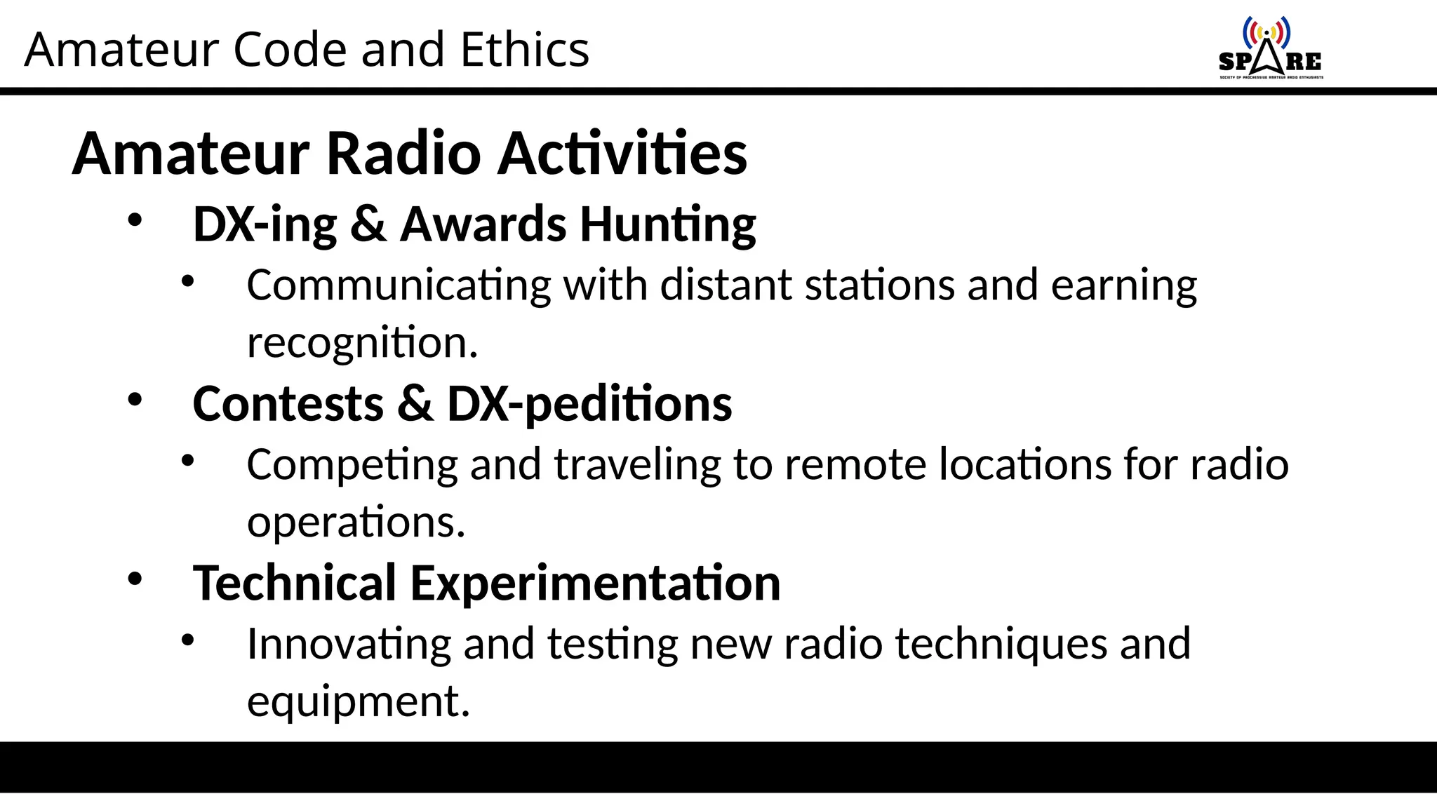 Amateur Code and Ethics
Amateur Radio Activities
• DX-ing & Awards Hunting
• Communicating with distant stations and earning
recognition.
• Contests & DX-peditions
• Competing and traveling to remote locations for radio
operations.
• Technical Experimentation
• Innovating and testing new radio techniques and
equipment.
 