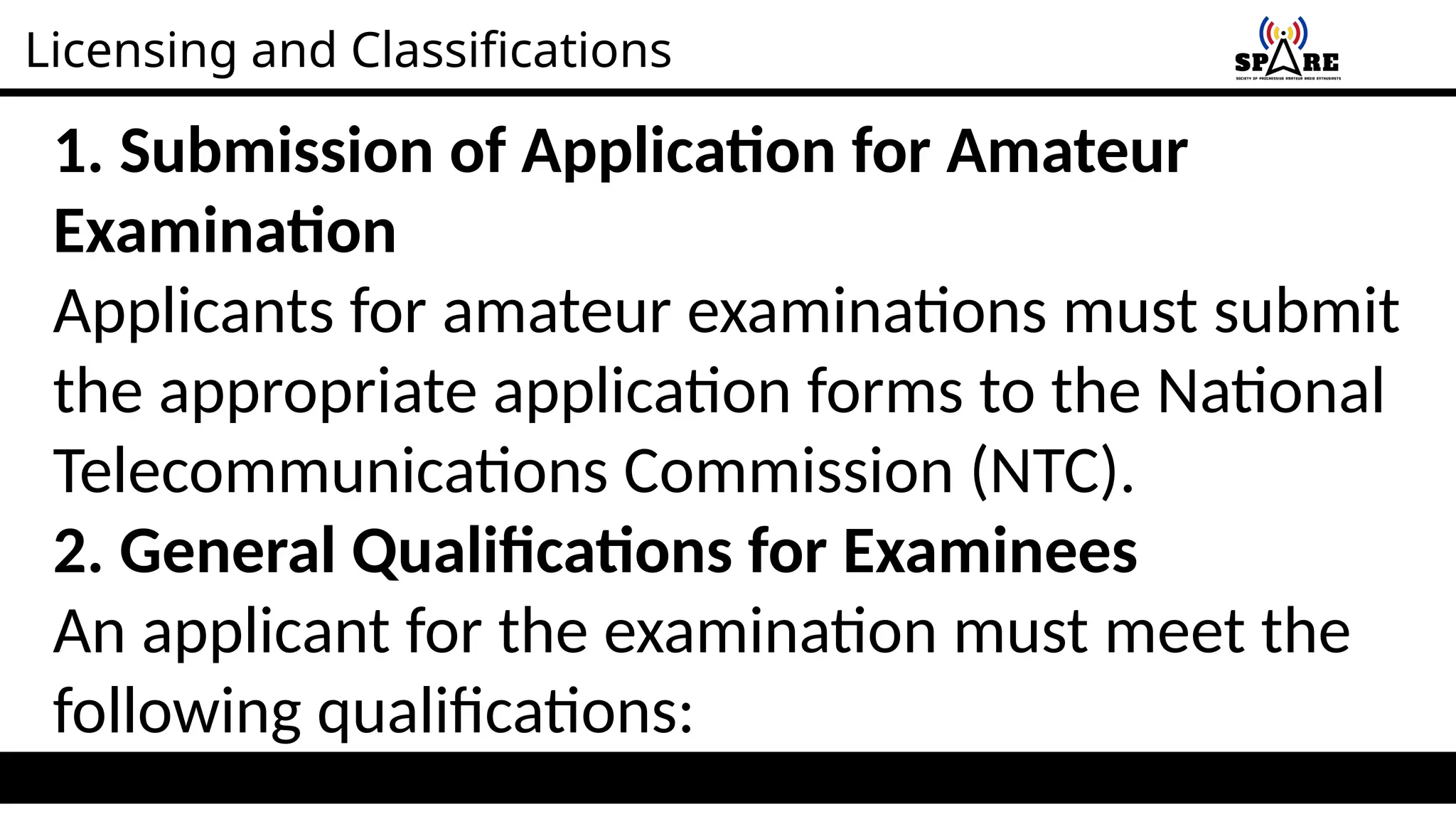 Licensing and Classifications
1. Submission of Application for Amateur
Examination
Applicants for amateur examinations must submit
the appropriate application forms to the National
Telecommunications Commission (NTC).
2. General Qualifications for Examinees
An applicant for the examination must meet the
following qualifications:
 