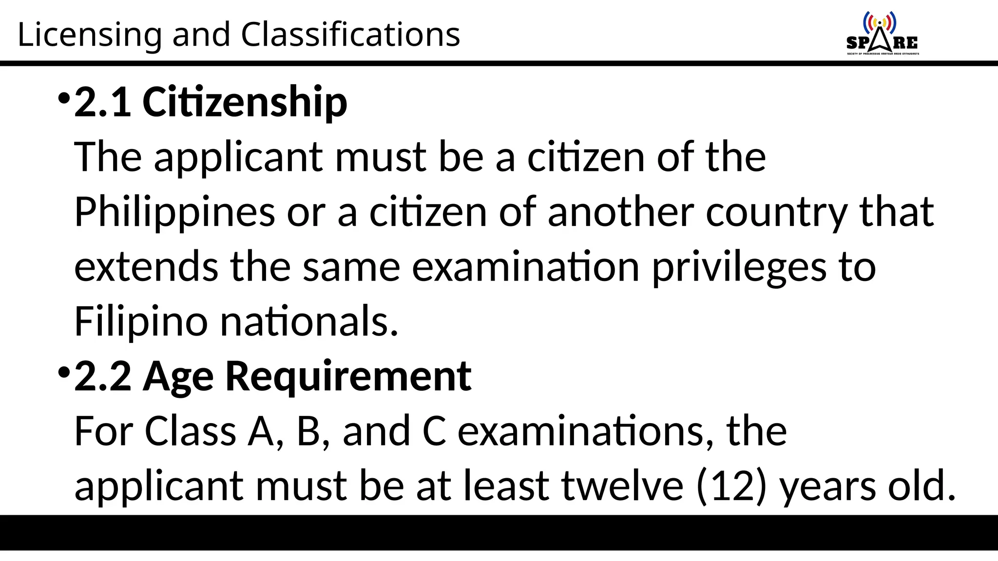 Licensing and Classifications
•2.1 Citizenship
The applicant must be a citizen of the
Philippines or a citizen of another country that
extends the same examination privileges to
Filipino nationals.
•2.2 Age Requirement
For Class A, B, and C examinations, the
applicant must be at least twelve (12) years old.
 