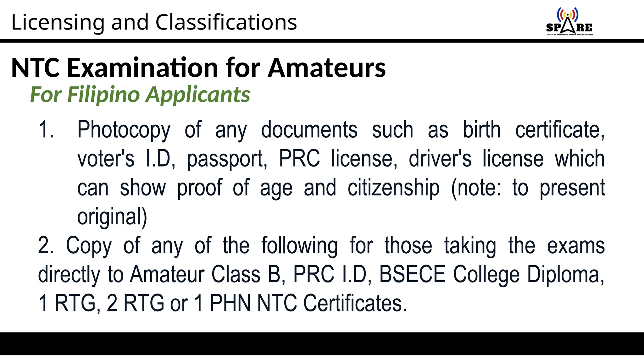 Licensing and Classifications
NTC Examination for Amateurs
For Filipino Applicants
1. Photocopy of any documents such as birth certificate,
voter's I.D, passport, PRC license, driver's license which
can show proof of age and citizenship (note: to present
original)
2. Copy of any of the following for those taking the exams
directly to Amateur Class B, PRC I.D, BSECE College Diploma,
1 RTG, 2 RTG or 1 PHN NTC Certificates.
 