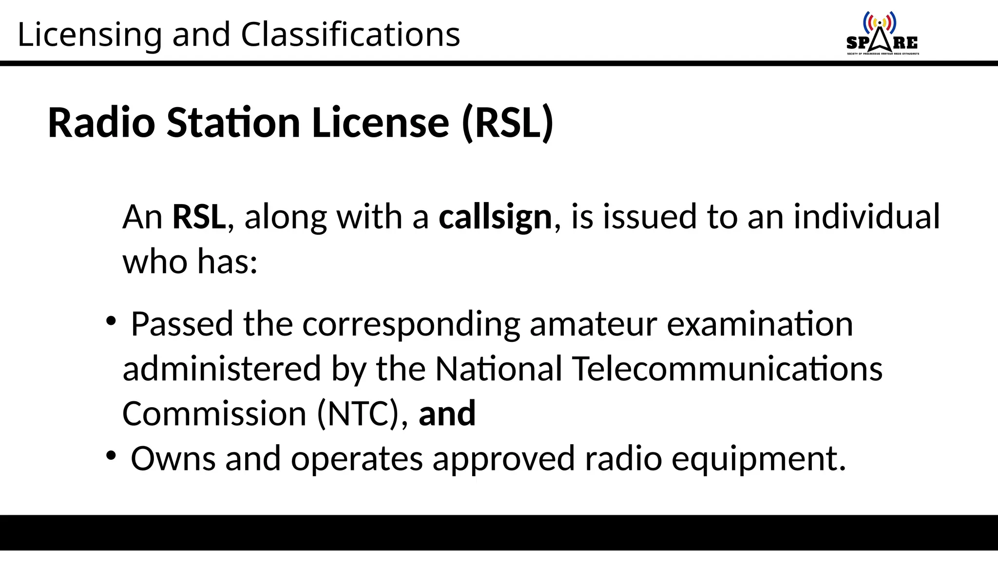 Licensing and Classifications
Radio Station License (RSL)
An RSL, along with a callsign, is issued to an individual
who has:
• Passed the corresponding amateur examination
administered by the National Telecommunications
Commission (NTC), and
• Owns and operates approved radio equipment.
 