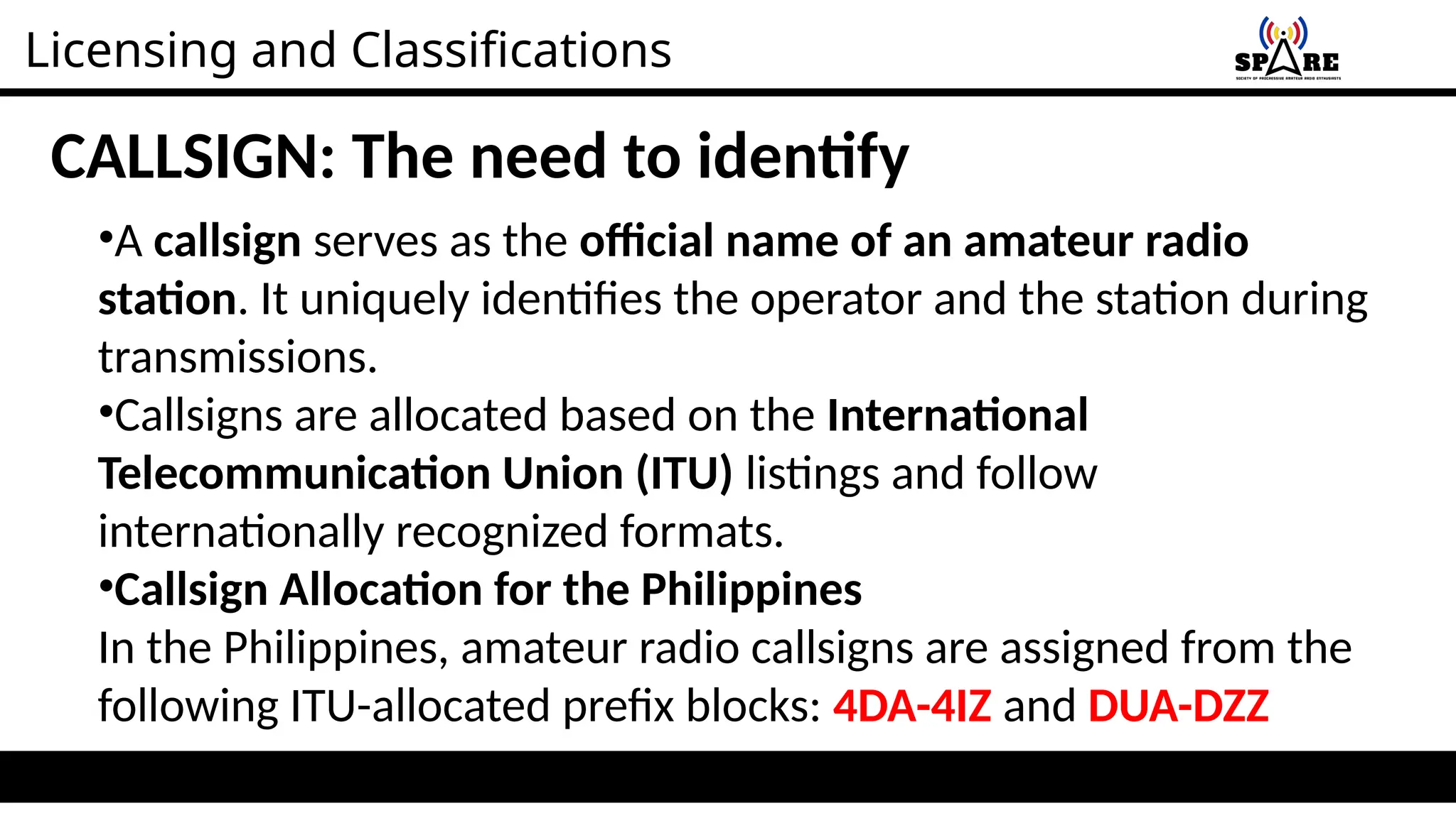 Licensing and Classifications
CALLSIGN: The need to identify
•A callsign serves as the official name of an amateur radio
station. It uniquely identifies the operator and the station during
transmissions.
•Callsigns are allocated based on the International
Telecommunication Union (ITU) listings and follow
internationally recognized formats.
•Callsign Allocation for the Philippines
In the Philippines, amateur radio callsigns are assigned from the
following ITU-allocated prefix blocks: 4DA-4IZ and DUA-DZZ
 