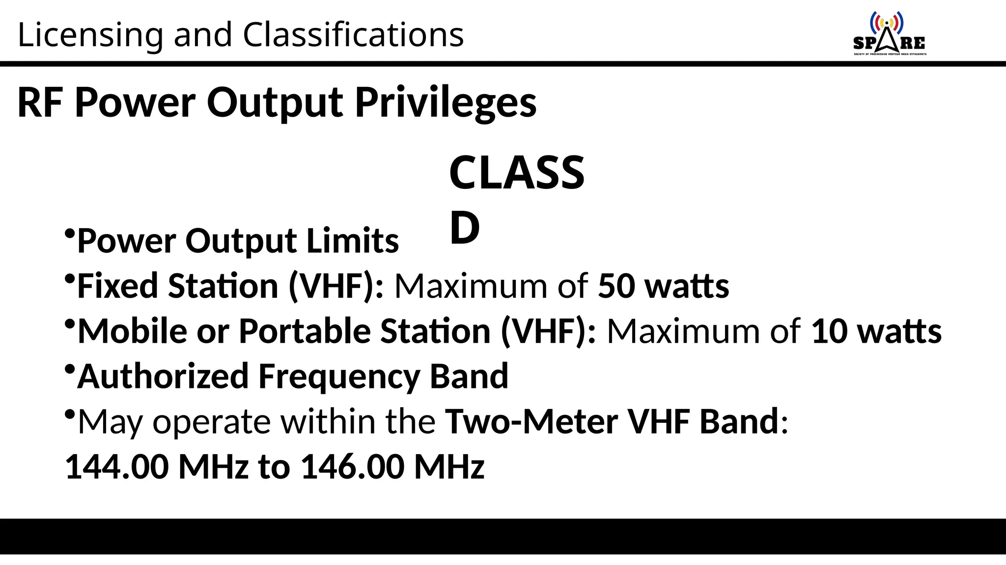 Licensing and Classifications
RF Power Output Privileges
•Power Output Limits
•Fixed Station (VHF): Maximum of 50 watts
•Mobile or Portable Station (VHF): Maximum of 10 watts
•Authorized Frequency Band
•May operate within the Two-Meter VHF Band:
144.00 MHz to 146.00 MHz
CLASS
D
 