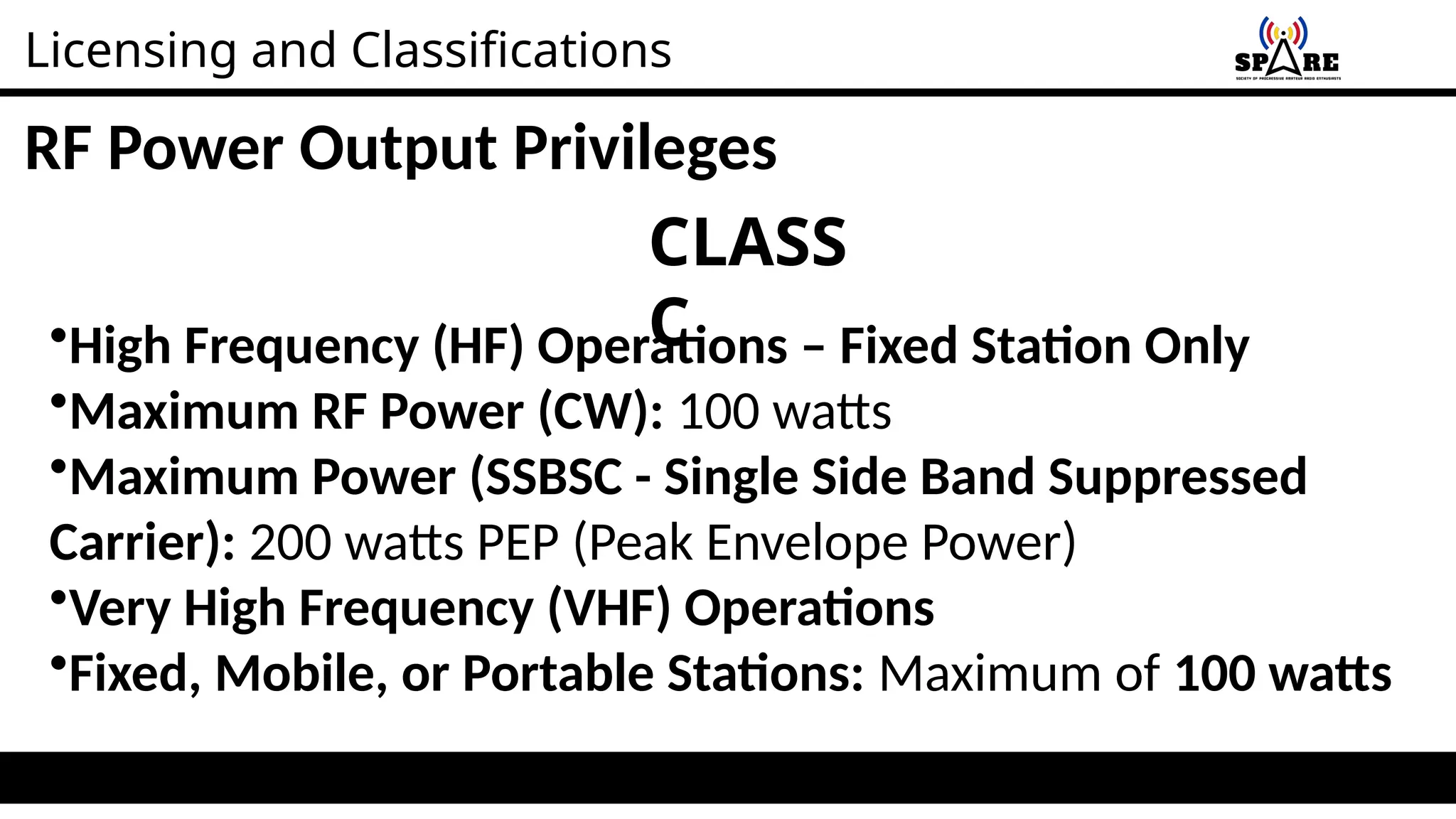 Licensing and Classifications
RF Power Output Privileges
CLASS
C
•High Frequency (HF) Operations – Fixed Station Only
•Maximum RF Power (CW): 100 watts
•Maximum Power (SSBSC - Single Side Band Suppressed
Carrier): 200 watts PEP (Peak Envelope Power)
•Very High Frequency (VHF) Operations
•Fixed, Mobile, or Portable Stations: Maximum of 100 watts
 