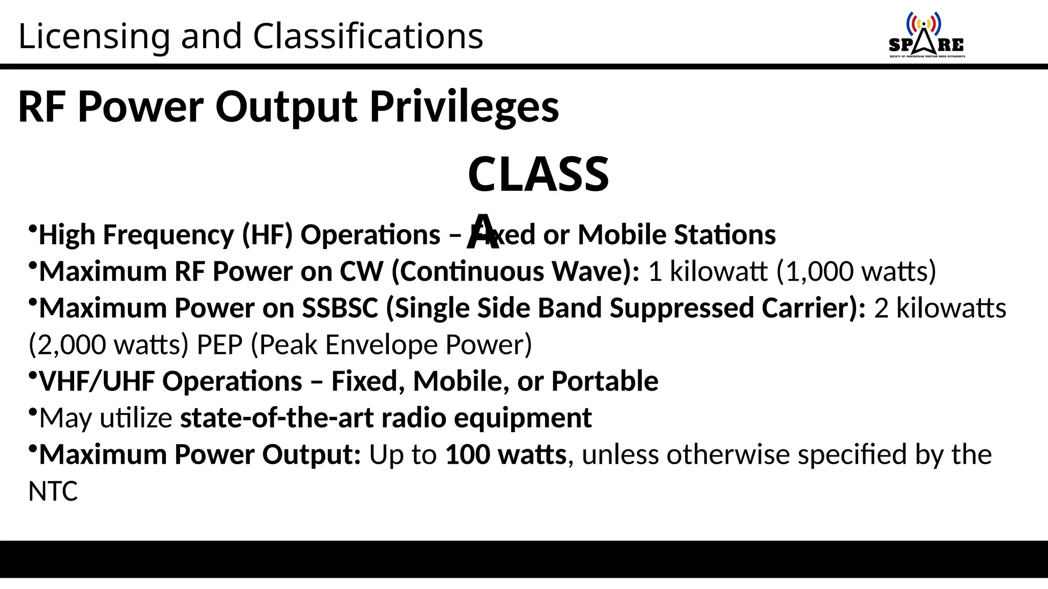 Licensing and Classifications
RF Power Output Privileges
CLASS
A
•High Frequency (HF) Operations – Fixed or Mobile Stations
•Maximum RF Power on CW (Continuous Wave): 1 kilowatt (1,000 watts)
•Maximum Power on SSBSC (Single Side Band Suppressed Carrier): 2 kilowatts
(2,000 watts) PEP (Peak Envelope Power)
•VHF/UHF Operations – Fixed, Mobile, or Portable
•May utilize state-of-the-art radio equipment
•Maximum Power Output: Up to 100 watts, unless otherwise specified by the
NTC
 