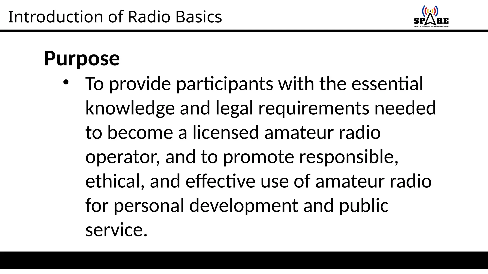 Introduction of Radio Basics
Purpose
• To provide participants with the essential
knowledge and legal requirements needed
to become a licensed amateur radio
operator, and to promote responsible,
ethical, and effective use of amateur radio
for personal development and public
service.
 