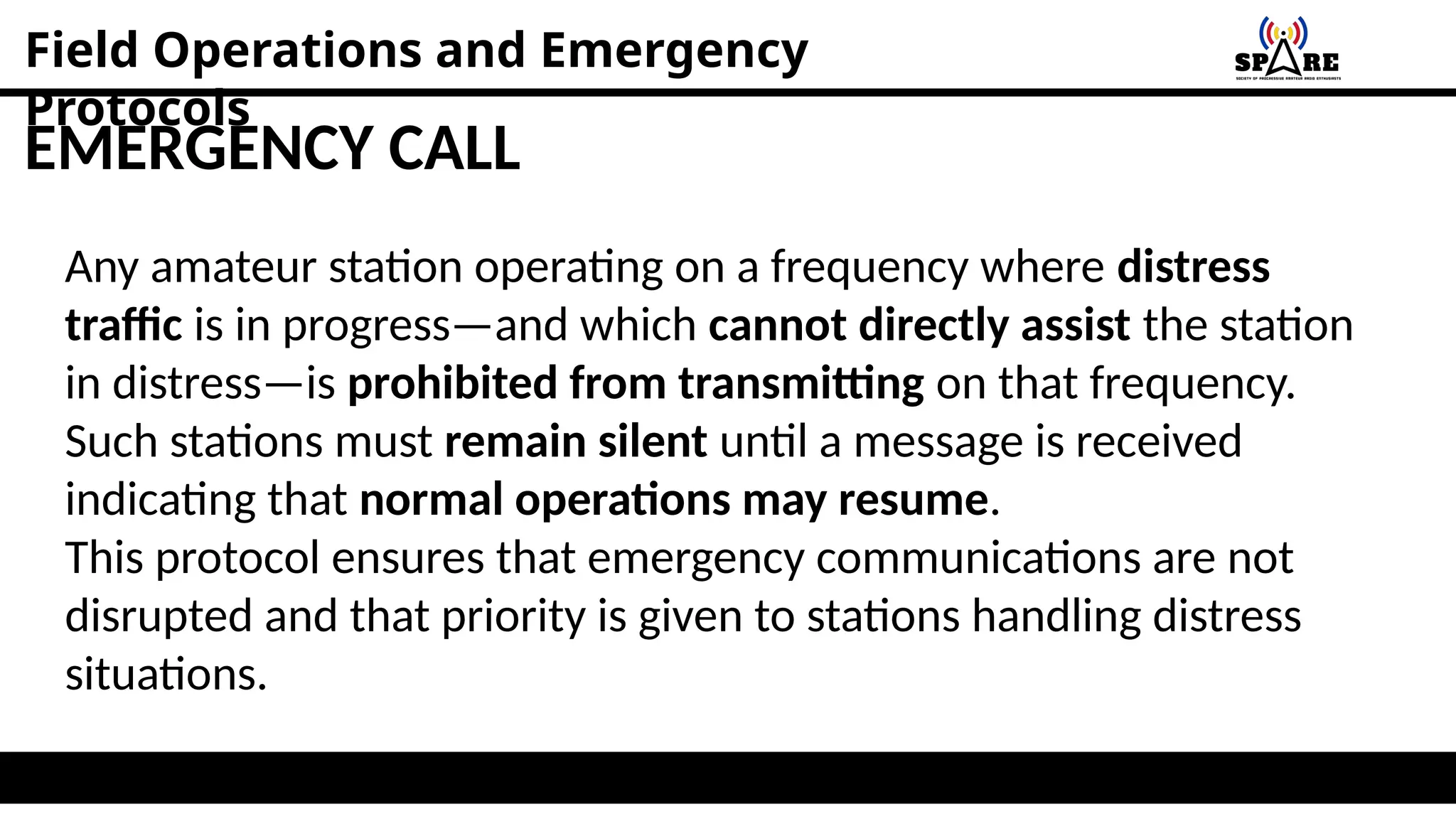 Field Operations and Emergency
Protocols
EMERGENCY CALL
Any amateur station operating on a frequency where distress
traffic is in progress—and which cannot directly assist the station
in distress—is prohibited from transmitting on that frequency.
Such stations must remain silent until a message is received
indicating that normal operations may resume.
This protocol ensures that emergency communications are not
disrupted and that priority is given to stations handling distress
situations.
 