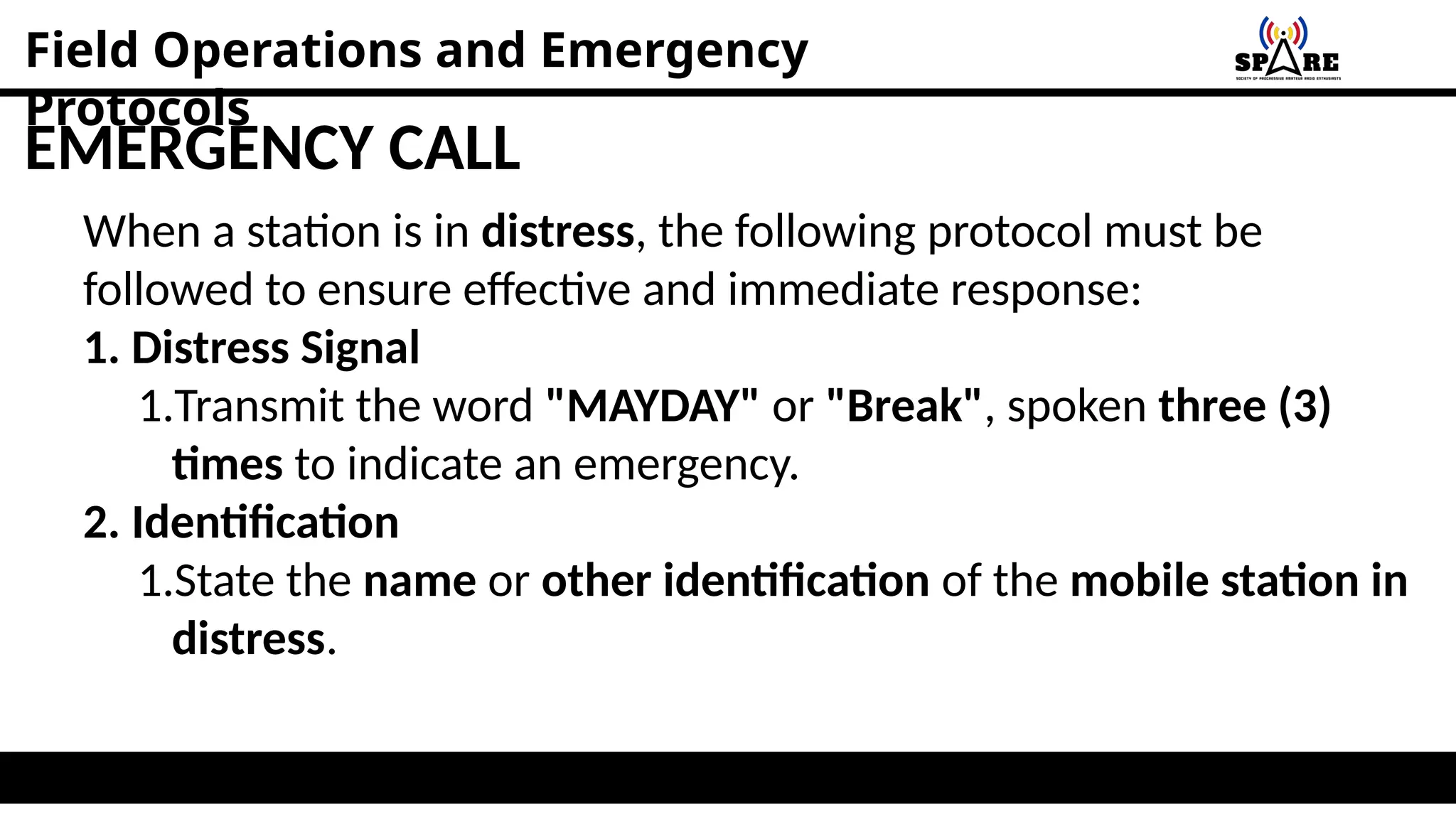 Field Operations and Emergency
Protocols
EMERGENCY CALL
When a station is in distress, the following protocol must be
followed to ensure effective and immediate response:
1. Distress Signal
1.Transmit the word "MAYDAY" or "Break", spoken three (3)
times to indicate an emergency.
2. Identification
1.State the name or other identification of the mobile station in
distress.
 
