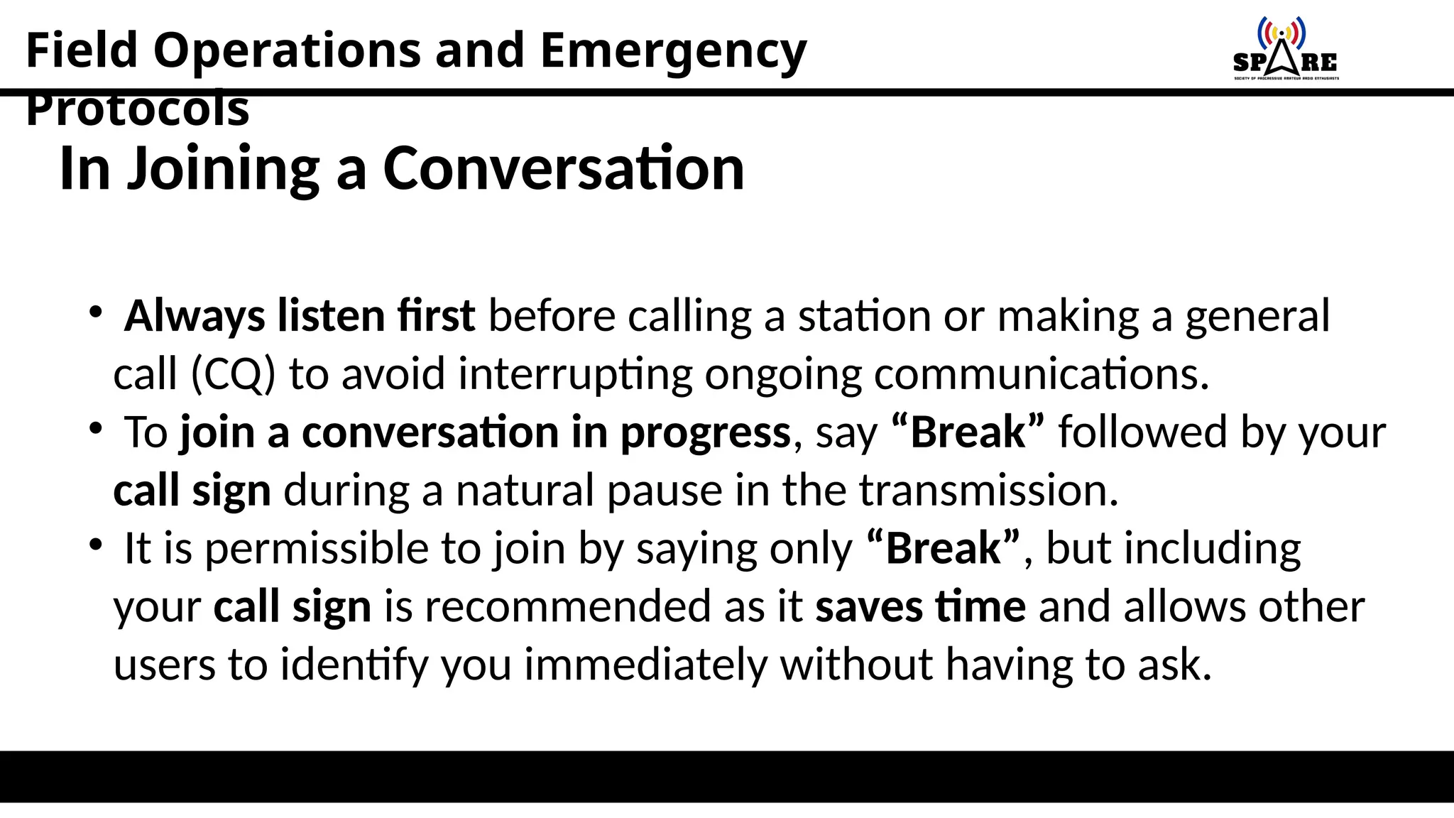 Field Operations and Emergency
Protocols
In Joining a Conversation
• Always listen first before calling a station or making a general
call (CQ) to avoid interrupting ongoing communications.
• To join a conversation in progress, say “Break” followed by your
call sign during a natural pause in the transmission.
• It is permissible to join by saying only “Break”, but including
your call sign is recommended as it saves time and allows other
users to identify you immediately without having to ask.
 