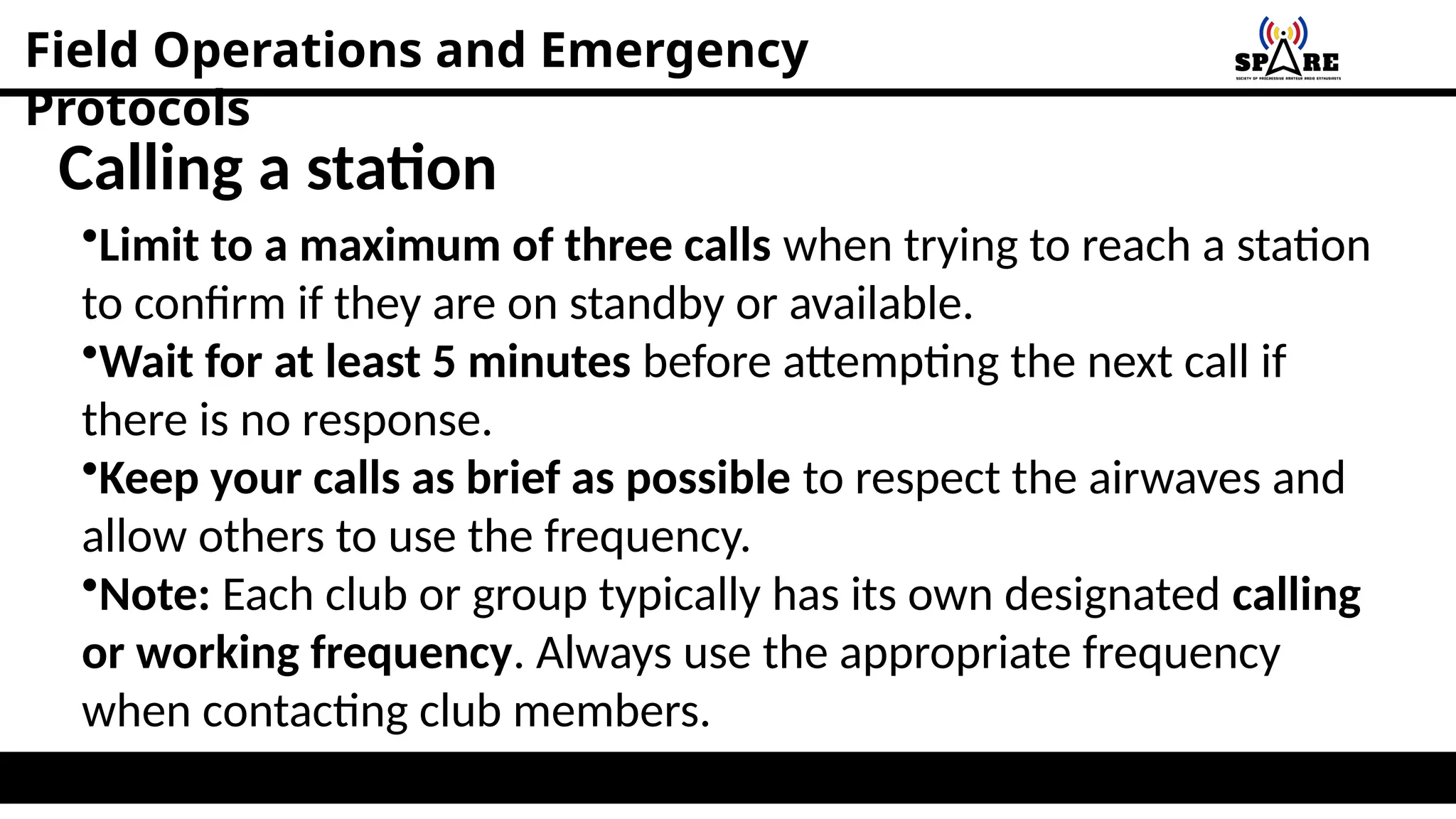 Field Operations and Emergency
Protocols
Calling a station
•Limit to a maximum of three calls when trying to reach a station
to confirm if they are on standby or available.
•Wait for at least 5 minutes before attempting the next call if
there is no response.
•Keep your calls as brief as possible to respect the airwaves and
allow others to use the frequency.
•Note: Each club or group typically has its own designated calling
or working frequency. Always use the appropriate frequency
when contacting club members.
 