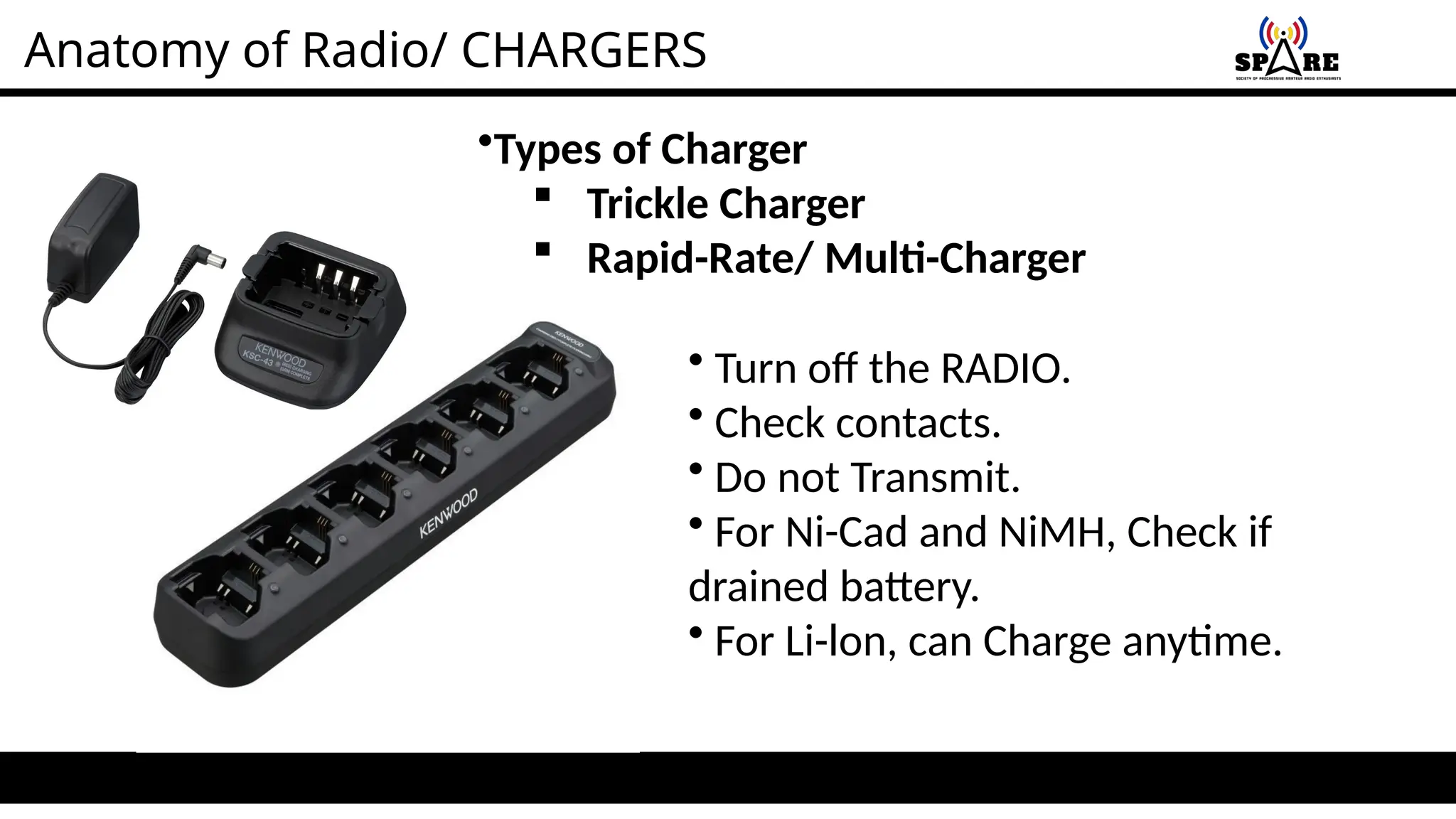 Anatomy of Radio/ CHARGERS
•Types of Charger
 Trickle Charger
 Rapid-Rate/ Multi-Charger
• Turn off the RADIO.
• Check contacts.
• Do not Transmit.
• For Ni-Cad and NiMH, Check if
drained battery.
• For Li-lon, can Charge anytime.
 