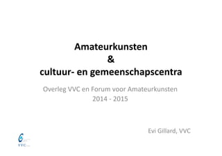 Amateurkunsten 
& 
cultuur‐ en gemeenschapscentra
Overleg VVC en Forum voor Amateurkunsten
2014 ‐ 2015
Evi Gillard, VVC
 