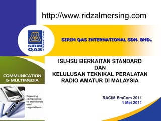 http://www.ridzalmersing.com

     SIRIM QAS INTERNATIONAL SDN. BHD.




    ISU-ISU BERKAITAN STANDARD
                DAN
  KELULUSAN TEKNIKAL PERALATAN
     RADIO AMATUR DI MALAYSIA


                   RACIM EmCom 2011
                           1 Mei 2011
 