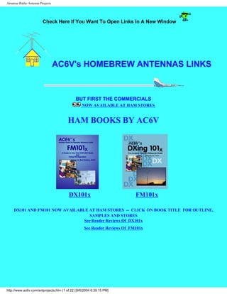 Amateur Radio Antenna Projects
Check Here If You Want To Open Links In A New Window
AC6V's HOMEBREW ANTENNAS LINKS
BUT FIRST THE COMMERCIALS
NOW AVAILABLE AT HAM STORES
HAM BOOKS BY AC6V
DX101x FM101x
DX101 AND FM101 NOW AVAILABLE AT HAM STORES -- CLICK ON BOOK TITLE FOR OUTLINE,
SAMPLES AND STORES
See Reader Reviews Of DX101x
See Reader Reviews Of FM101x
http://www.ac6v.com/antprojects.htm (1 of 22) [9/6/2004 6:39:15 PM]
 