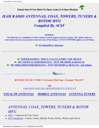 Amateur Radio Antenna Dealers
Check Here If You Want To Open Links In A New Window
HAM RADIO ANTENNAS, COAX, TOWERS, TUNERS &
ROTOR MFG
Compiled By AC6V
NOTICE:
The following is a compilation of URLs found on search engines and news groups. The Author makes no
endorsement nor has any pecuniary interest in any of the listings. CAVEAT EMPTOR applies as in all things.
For HomeBrew Antennas
TOWER RAISING, SPECS, CALCULATORS, AND ADVICE
HF VERTICAL PERFORMANCE - TEST METHODS & RESULTS
HF TRIBANDER PERFORMANCE - TEST METHODS & RESULTS - 2nd Edition
BE SURE TO USE CNTRL F To Search This Page - Example "BALUN"
OR
A B C D E F G H I J K L M N O P Q R S T U V W X Y Z
STEALTH ANTENNAS MOBILE ANTENNAS ANTENNA TUNERS
ANTENNAS, COAX, TOWERS, TUNERS & ROTOR
MFG
● AEA -- Analyzers & Coax Tracer
● ALF Enterprises -- Larson, Comet, Maxrad, Pryme, Smiley, Wilson, and Antron
http://ac6v.com/antdealer.htm (1 of 11) [9/6/2004 6:40:20 PM]
 