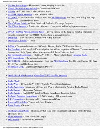 Amateur Radio Antenna Dealers
● N1LO's Tower Page -- HomeBrew Tower, Guying, Safety, Etc
● Nemal Electronics International -- Connectors and Cables
● Nil-Jon VHF/UHF Base -- Via Universal Radio
● NI8F HF Dipole Antennas -- Via Universal radio
● NOALOX -- Anti-Oxidation Product Also See AES Ham Store See On-Line Catalog #14 Page
131-137 or Local Hardware Store
● Norm's Rotor Service -- Sales, Service & Exclusive Exchange Program
● NorthWest Antenna -- 2 meters to 160 meters. Compact as well as high power antennas.
● OPAR - the One Person Antenna Raiser -- drive a vehicle on the base for portable operations or
mount permanently at your QTH by bolting base to concrete inserts.
● OptiBeam -- Now in North America From Array Solutions
● Outbacker Antennas -- Terlin
● PalStar - Tuners and accessories, SW radio, Dummy loads, SWR Meters, Filters
● Par End-Fedz -- full length half wave dipoles, but with an important difference. The coax connector
is at one end of the dipole, where it is most needed. From Universal Radio
● Par Omniangle Antennas -- 10M/6M/VHF/UHF - Also available From Universal Radio
● PCE International -- Towers and Antennas
● PENETROX -- Anti-oxidation product Also See AES Ham Store See On-Line Catalog #14 Page
131-137 or Local Hardware Store
● PolyPhaser Corp. - Lightning Protection Devices
●
● Quicksilver Radio Products MinuteMan™ HF Portable Antennas
●
● Radio Shack
● RadioWare -- HF Mobile, VHF/UHF Mobile, Yagis, Omnidirectional
● Radio Warehouse - distributor of Coax and Wire products to the Amateur Radio Market.
● Radio Waves -- Microwave Antennas
● Radio Works -- CAROLINA Windom/Beam, SuperLoop, Isolators, Baluns
● Raibeam Antennas International -- A Wide Variety of Beam Antennas
● R.F. Connection -- Specialist in RF Connectors and Coax
● Rohn and Unr-Rohn - Towers and Other Products
● Rotor Service - Norm's
● The ScrewDriver.Com -- High quality full legal limit with mount and digital controller at an
affordable price.
● SETI Antennas -- From The SETI League
● SGC World -- Smarttuner & Antennas
http://ac6v.com/antdealer.htm (5 of 11) [9/6/2004 6:40:20 PM]
 