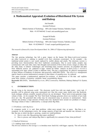 Network and Complex Systems www.iiste.org
ISSN 2224-610X (Paper) ISSN 2225-0603 (Online)
Vol.4, No.2, 2014
5
A Mathematical Appraisal: Evolution of Distributed File System
andHadoop
Atul Saurabh
Assistant Professor
Babaria Institute of Technology， BITs edu Campus Varnama, Vadodara, Gujrat
Mob: +91-9574465442 E-mail: atul.saurabh@gmail.com
Swapnil M Parikh
Assistant Professor
Babaria Institute of Technology， BITs edu Campus Varnama, Vadodara, Gujrat
Mob: +91-8238046537 E-mail: swapnil.parikh@gmail.com
The research is financed by Asian Development Bank. No. 2006-A171(Sponsoring information)
Abstract
The fast growing technology has left a great impact on the human life. Many traditional systems
are either replaced or running in parallel with their electronic counterpart. As for example: - the
traditional postal system is now nearly replaced by mobile phones and emails. The electronic system is
providing more functionalities than their traditional counterparts. Due to social media, peoples may
communicate with each other, share their thoughts and moments of life in form of texts, images or videos. On
the other hand, to enhance technologies and knowledge many research activities are propelled and data
from different sources are gathered in large volume for further analysis. In short t o d a y ’s world is
surrounded with large volume of data in different form. This put a requirement for effective management
of these billions of terabytes of electronic data generally called BIG DATA. The effective management
must be based on proven mathematical concepts so that chance of casualties may be reduced.
This paper presents a mathematical appraisal for evolution of distribution of file data and explains
some basic solution of primitive problems based on probability theory.
Keywords: BIG DATA, Distributed S y s t e m , DFS, Commodity Hardware, Hadoop, Hadoop File System,
HDF.
1. INTRODUCTION
We are living in the electronic world. The electronic world lives with one single motto: every task, if
possible, will be achieved using some automated tool. Due this course many useful tools like facebook,
stock exchange software, scientific research software etc. are developed. These tools in turns generate a large
volume of data. As for example The New York Stock Exchange generates about one terabyte of new trade
data per day. The generated data either may be structured (easy to process) or unstructured. Some
systems also produce a large amount of binary data like facebook hosts around one petabyte of images.
This large volume of data i s addressed by a concept called Big Data.
1.1 Problems with Big Data
In computer world it is said that problems either move around time or space. Big Data is no
exception. As the technologies evolve, the storage capacity of hard disk and transfer rate increases a lot.
But the rate, at which the data is growing, creates two small problems:
• How to store this Big growing data (space problem)?
• How to process and analyze Big Data in significantly low amount of time (time problem)?
1.2 Studied Solutions
1.2.1 Adding hard disk in serial
The obvious solution to the storage is to introduce more hard disk with bigger capacity. This will solve the
 