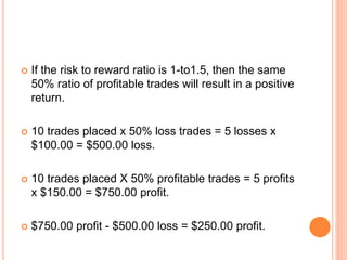  If the risk to reward ratio is 1-to1.5, then the same
50% ratio of profitable trades will result in a positive
return.
 10 trades placed x 50% loss trades = 5 losses x
$100.00 = $500.00 loss.
 10 trades placed X 50% profitable trades = 5 profits
x $150.00 = $750.00 profit.
 $750.00 profit - $500.00 loss = $250.00 profit.
 