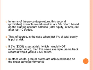  In terms of the percentage return, this second
(profitable) example would result in a 2.5% return based
on the starting account balance (total equity) of $10,000
after just 10 trades.
 This, of course, is the case when just 1% of total equity
is put at risk.
 If 3% ($300) is put at risk (which I would NOT
recommend at all), then this same example (same track
records) would yield a 7.5% return.
 In other words, greater profits are achieved based on
the exact same performance
 