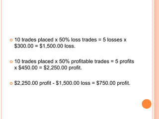  10 trades placed x 50% loss trades = 5 losses x
$300.00 = $1,500.00 loss.
 10 trades placed x 50% profitable trades = 5 profits
x $450.00 = $2,250.00 profit.
 $2,250.00 profit - $1,500.00 loss = $750.00 profit.
 
