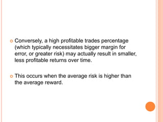  Conversely, a high profitable trades percentage
(which typically necessitates bigger margin for
error, or greater risk) may actually result in smaller,
less profitable returns over time.
 This occurs when the average risk is higher than
the average reward.
 