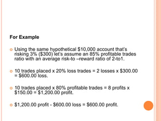 For Example
 Using the same hypothetical $10,000 account that’s
risking 3% ($300) let’s assume an 85% profitable trades
ratio with an average risk-to –reward ratio of 2-to1.
 10 trades placed x 20% loss trades = 2 losses x $300.00
= $600.00 loss.
 10 trades placed x 80% profitable trades = 8 profits x
$150.00 = $1,200.00 profit.
 $1,200.00 profit - $600.00 loss = $600.00 profit.
 