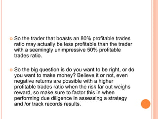  So the trader that boasts an 80% profitable trades
ratio may actually be less profitable than the trader
with a seemingly unimpressive 50% profitable
trades ratio.
 So the big question is do you want to be right, or do
you want to make money? Believe it or not, even
negative returns are possible with a higher
profitable trades ratio when the risk far out weighs
reward, so make sure to factor this in when
performing due diligence in assessing a strategy
and /or track records results.
 