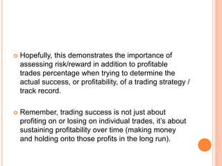  Hopefully, this demonstrates the importance of
assessing risk/reward in addition to profitable
trades percentage when trying to determine the
actual success, or profitability, of a trading strategy /
track record.
 Remember, trading success is not just about
profiting on or losing on individual trades, it’s about
sustaining profitability over time (making money
and holding onto those profits in the long run).
 