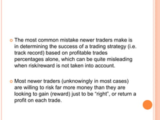  The most common mistake newer traders make is
in determining the success of a trading strategy (i.e.
track record) based on profitable trades
percentages alone, which can be quite misleading
when risk/reward is not taken into account.
 Most newer traders (unknowingly in most cases)
are willing to risk far more money than they are
looking to gain (reward) just to be “right”, or return a
profit on each trade.
 