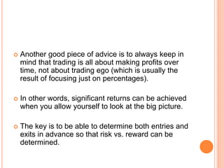  Another good piece of advice is to always keep in
mind that trading is all about making profits over
time, not about trading ego (which is usually the
result of focusing just on percentages).
 In other words, significant returns can be achieved
when you allow yourself to look at the big picture.
 The key is to be able to determine both entries and
exits in advance so that risk vs. reward can be
determined.
 
