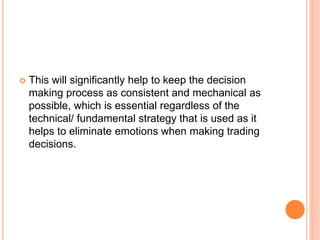  This will significantly help to keep the decision
making process as consistent and mechanical as
possible, which is essential regardless of the
technical/ fundamental strategy that is used as it
helps to eliminate emotions when making trading
decisions.
 
