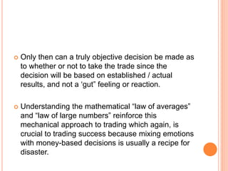  Only then can a truly objective decision be made as
to whether or not to take the trade since the
decision will be based on established / actual
results, and not a ‘gut” feeling or reaction.
 Understanding the mathematical “law of averages”
and “law of large numbers” reinforce this
mechanical approach to trading which again, is
crucial to trading success because mixing emotions
with money-based decisions is usually a recipe for
disaster.
 