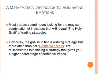 A MATHEMATICAL APPROACH TO ELIMINATING
EMOTIONS
 Most traders spend hours looking for the magical
combination of indicators that will reveal “The Holy
Grail” of trading strategies.
 Obviously, the goal is to find a winning strategy, but
more often than not “Profitable Trades” are
misconstrued into finding a strategy that gives you
a higher percentage of profitable trades.
 