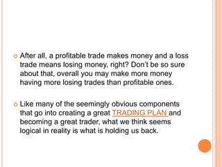  After all, a profitable trade makes money and a loss
trade means losing money, right? Don’t be so sure
about that, overall you may make more money
having more losing trades than profitable ones.
 Like many of the seemingly obvious components
that go into creating a great TRADING PLAN and
becoming a great trader, what we think seems
logical in reality is what is holding us back.
 