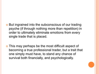  But ingrained into the subconscious of our trading
psyche (if through nothing more than repetition) in
order to ultimately eliminate emotions from every
single trade that is placed.
 This may perhaps be the most difficult aspect of
becoming a true professional trader, but a trait that
one simply must have, to stand any chance of
survival both financially, and psychologically.
 