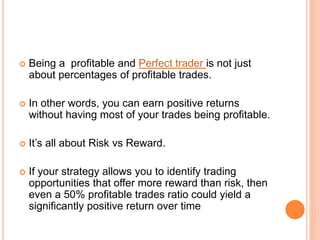  Being a profitable and Perfect trader is not just
about percentages of profitable trades.
 In other words, you can earn positive returns
without having most of your trades being profitable.
 It’s all about Risk vs Reward.
 If your strategy allows you to identify trading
opportunities that offer more reward than risk, then
even a 50% profitable trades ratio could yield a
significantly positive return over time
 
