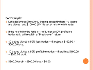 For Example:
 Let’s assume a $10,000.00 trading account where 10 trades
are placed, and $100.00 (1%) is put at risk for each trade.
 If the risk to reward ratio is 1-to-1, then a 50% profitable
trades ratio will result in a “Break-even” return.
 10 trades placed x 50% loss trades = 5 losses x $100.00 =
$500.00 loss.
 10 trades placed x 50% profitable trades = 5 profits x $100.00
= $500.00 profit.
 $500.00 profit - $500.00 loss = $0.00.
 