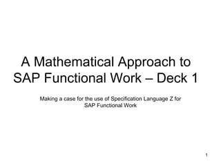 A Mathematical Approach to
SAP Functional Work – Deck 1
Making a case for the use of Specification Language Z for
SAP Functional Work
1
 
