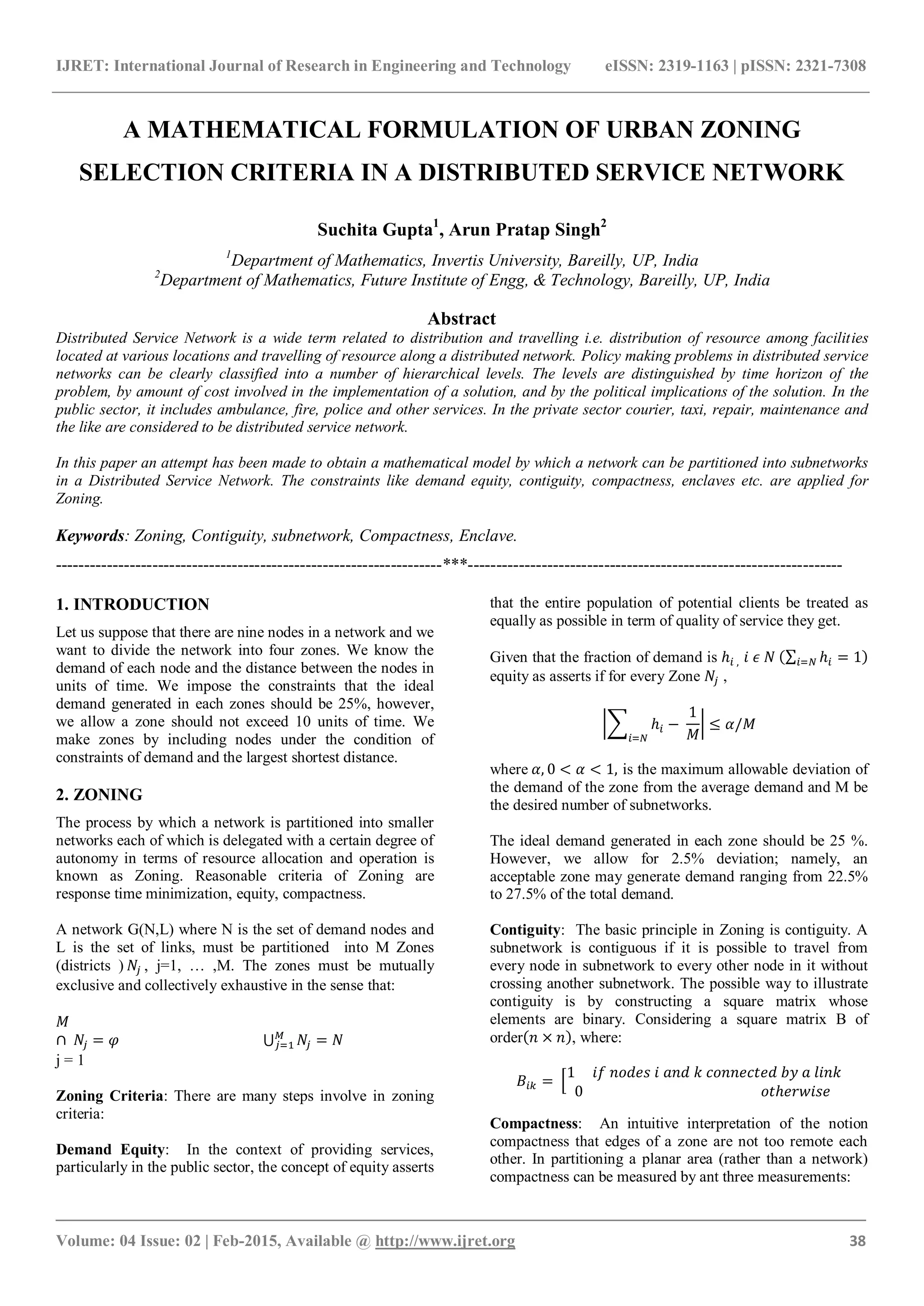 IJRET: International Journal of Research in Engineering and Technology eISSN: 2319-1163 | pISSN: 2321-7308
_______________________________________________________________________________________
Volume: 04 Issue: 02 | Feb-2015, Available @ http://www.ijret.org 38
A MATHEMATICAL FORMULATION OF URBAN ZONING
SELECTION CRITERIA IN A DISTRIBUTED SERVICE NETWORK
Suchita Gupta1
, Arun Pratap Singh2
1
Department of Mathematics, Invertis University, Bareilly, UP, India
2
Department of Mathematics, Future Institute of Engg, & Technology, Bareilly, UP, India
Abstract
Distributed Service Network is a wide term related to distribution and travelling i.e. distribution of resource among facilities
located at various locations and travelling of resource along a distributed network. Policy making problems in distributed service
networks can be clearly classified into a number of hierarchical levels. The levels are distinguished by time horizon of the
problem, by amount of cost involved in the implementation of a solution, and by the political implications of the solution. In the
public sector, it includes ambulance, fire, police and other services. In the private sector courier, taxi, repair, maintenance and
the like are considered to be distributed service network.
In this paper an attempt has been made to obtain a mathematical model by which a network can be partitioned into subnetworks
in a Distributed Service Network. The constraints like demand equity, contiguity, compactness, enclaves etc. are applied for
Zoning.
Keywords: Zoning, Contiguity, subnetwork, Compactness, Enclave.
--------------------------------------------------------------------***------------------------------------------------------------------
1. INTRODUCTION
Let us suppose that there are nine nodes in a network and we
want to divide the network into four zones. We know the
demand of each node and the distance between the nodes in
units of time. We impose the constraints that the ideal
demand generated in each zones should be 25%, however,
we allow a zone should not exceed 10 units of time. We
make zones by including nodes under the condition of
constraints of demand and the largest shortest distance.
2. ZONING
The process by which a network is partitioned into smaller
networks each of which is delegated with a certain degree of
autonomy in terms of resource allocation and operation is
known as Zoning. Reasonable criteria of Zoning are
response time minimization, equity, compactness.
A network G(N,L) where N is the set of demand nodes and
L is the set of links, must be partitioned into M Zones
(districts ) , j=1, … ,M. The zones must be mutually
exclusive and collectively exhaustive in the sense that:
j = 1
Zoning Criteria: There are many steps involve in zoning
criteria:
Demand Equity: In the context of providing services,
particularly in the public sector, the concept of equity asserts
that the entire population of potential clients be treated as
equally as possible in term of quality of service they get.
Given that the fraction of demand is
equity as asserts if for every Zone ,
where is the maximum allowable deviation of
the demand of the zone from the average demand and M be
the desired number of subnetworks.
The ideal demand generated in each zone should be 25 %.
However, we allow for 2.5% deviation; namely, an
acceptable zone may generate demand ranging from 22.5%
to 27.5% of the total demand.
Contiguity: The basic principle in Zoning is contiguity. A
subnetwork is contiguous if it is possible to travel from
every node in subnetwork to every other node in it without
crossing another subnetwork. The possible way to illustrate
contiguity is by constructing a square matrix whose
elements are binary. Considering a square matrix B of
order , where:
Compactness: An intuitive interpretation of the notion
compactness that edges of a zone are not too remote each
other. In partitioning a planar area (rather than a network)
compactness can be measured by ant three measurements:
 