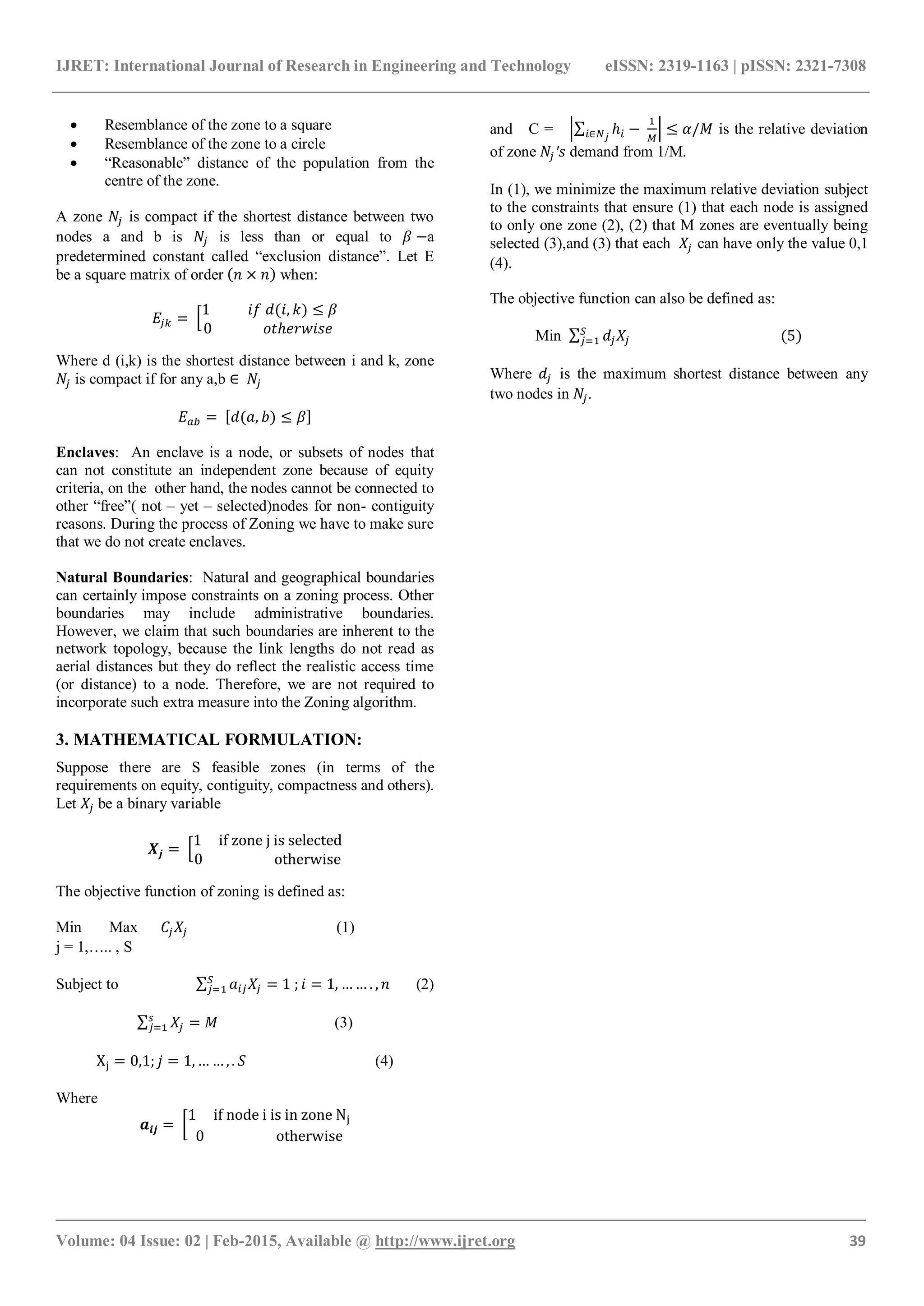IJRET: International Journal of Research in Engineering and Technology eISSN: 2319-1163 | pISSN: 2321-7308
_______________________________________________________________________________________
Volume: 04 Issue: 02 | Feb-2015, Available @ http://www.ijret.org 39
 Resemblance of the zone to a square
 Resemblance of the zone to a circle
 “Reasonable” distance of the population from the
centre of the zone.
A zone is compact if the shortest distance between two
nodes a and b is is less than or equal to a
predetermined constant called “exclusion distance”. Let E
be a square matrix of order when:
Where d (i,k) is the shortest distance between i and k, zone
is compact if for any a,b
Enclaves: An enclave is a node, or subsets of nodes that
can not constitute an independent zone because of equity
criteria, on the other hand, the nodes cannot be connected to
other “free”( not – yet – selected)nodes for non- contiguity
reasons. During the process of Zoning we have to make sure
that we do not create enclaves.
Natural Boundaries: Natural and geographical boundaries
can certainly impose constraints on a zoning process. Other
boundaries may include administrative boundaries.
However, we claim that such boundaries are inherent to the
network topology, because the link lengths do not read as
aerial distances but they do reflect the realistic access time
(or distance) to a node. Therefore, we are not required to
incorporate such extra measure into the Zoning algorithm.
3. MATHEMATICAL FORMULATION:
Suppose there are S feasible zones (in terms of the
requirements on equity, contiguity, compactness and others).
Let be a binary variable
The objective function of zoning is defined as:
Min Max (1)
j = 1,….. , S
Subject to (2)
(3)
(4)
Where
and C = is the relative deviation
of zone demand from 1/M.
In (1), we minimize the maximum relative deviation subject
to the constraints that ensure (1) that each node is assigned
to only one zone (2), (2) that M zones are eventually being
selected (3),and (3) that each can have only the value 0,1
(4).
The objective function can also be defined as:
Min
Where is the maximum shortest distance between any
two nodes in .
 