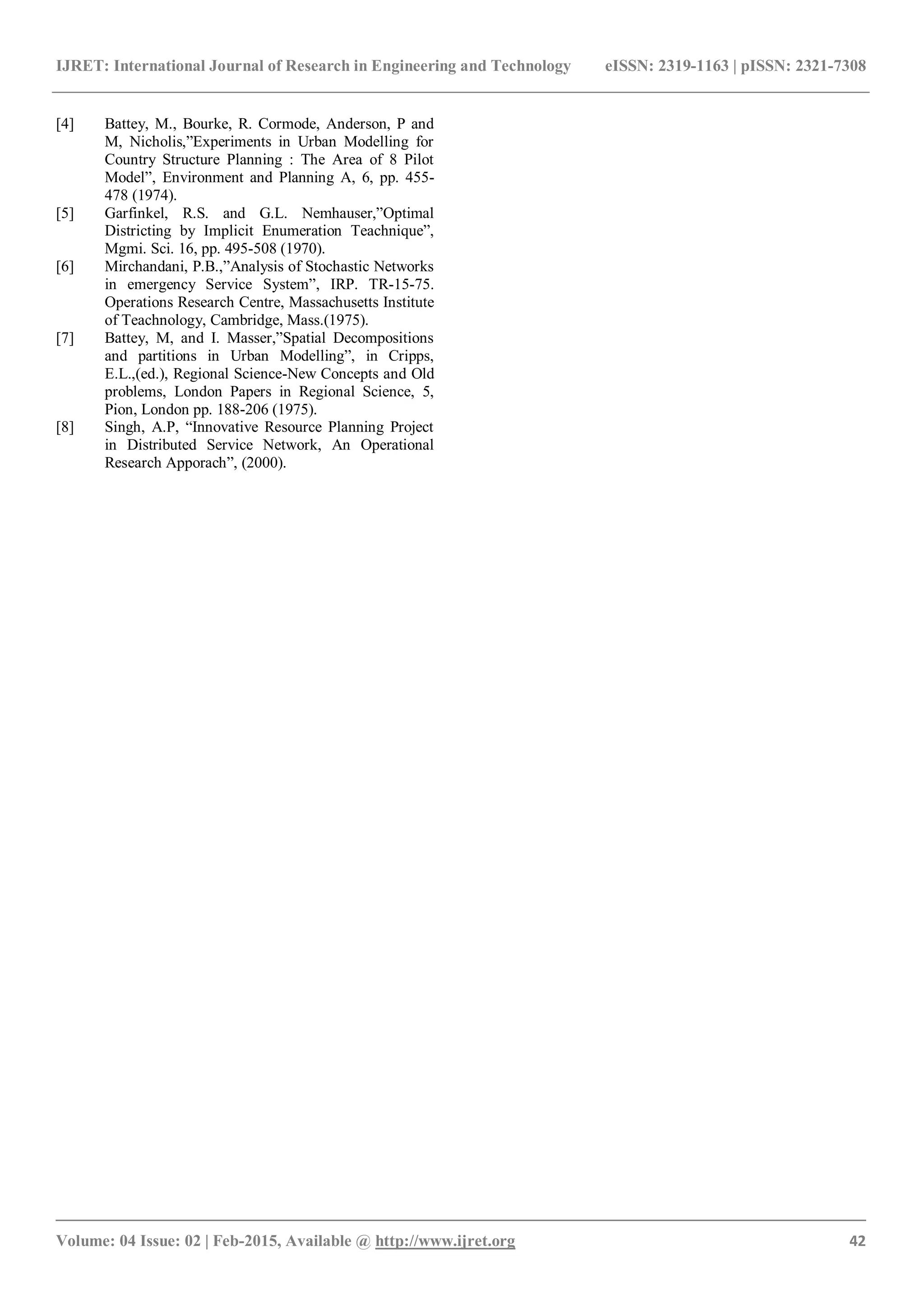IJRET: International Journal of Research in Engineering and Technology eISSN: 2319-1163 | pISSN: 2321-7308
_______________________________________________________________________________________
Volume: 04 Issue: 02 | Feb-2015, Available @ http://www.ijret.org 42
[4] Battey, M., Bourke, R. Cormode, Anderson, P and
M, Nicholis,”Experiments in Urban Modelling for
Country Structure Planning : The Area of 8 Pilot
Model”, Environment and Planning A, 6, pp. 455-
478 (1974).
[5] Garfinkel, R.S. and G.L. Nemhauser,”Optimal
Districting by Implicit Enumeration Teachnique”,
Mgmi. Sci. 16, pp. 495-508 (1970).
[6] Mirchandani, P.B.,”Analysis of Stochastic Networks
in emergency Service System”, IRP. TR-15-75.
Operations Research Centre, Massachusetts Institute
of Teachnology, Cambridge, Mass.(1975).
[7] Battey, M, and I. Masser,”Spatial Decompositions
and partitions in Urban Modelling”, in Cripps,
E.L.,(ed.), Regional Science-New Concepts and Old
problems, London Papers in Regional Science, 5,
Pion, London pp. 188-206 (1975).
[8] Singh, A.P, “Innovative Resource Planning Project
in Distributed Service Network, An Operational
Research Apporach”, (2000).
 